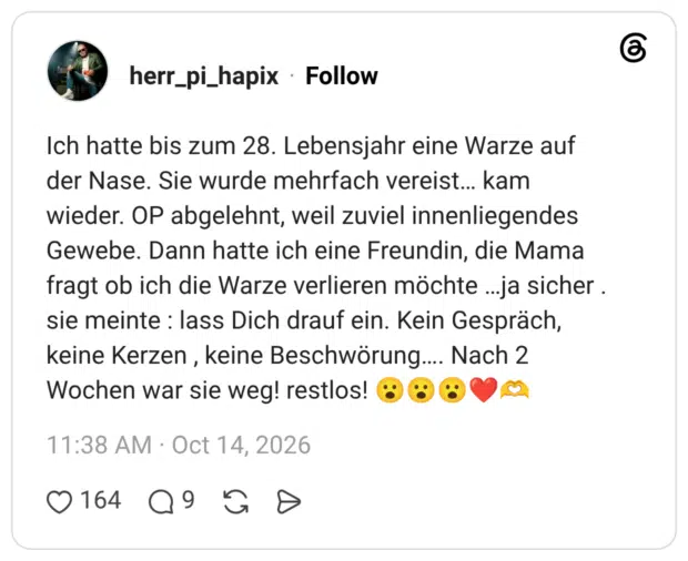 Ich hatte bis zum 28. Lebensjahr eine Warze auf der Nase. Sie wurde mehrfach vereist... kam wieder. OP abgelehnt, weil zuviel innenliegendes Gewebe. Dann hatte ich eine Freundin, die Mama fragt ob ich die Warze verlieren möchte ...ja sicher . sie meinte : lass Dich drauf ein. Kein Gespräch, keine Kerzen, keine Beschwörung.... Nach 2 Wochen war sie weg! restlos!