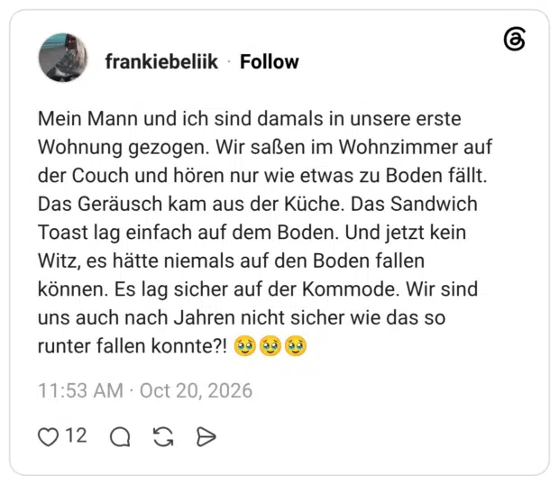 Mein Mann und ich sind damals in unsere erste Wohnung gezogen. Wir saßen im Wohnzimmer auf der Couch und hören nur wie etwas zu Boden fällt. Das Geräusch kam aus der Küche. Das Sandwich Toast lag einfach auf dem Boden. Und jetzt kein Witz, es hätte niemals auf den Boden fallen können. Es lag sicher auf der Kommode. Wir sind uns auch nach Jahren nicht sicher wie das so runter fallen konnte?