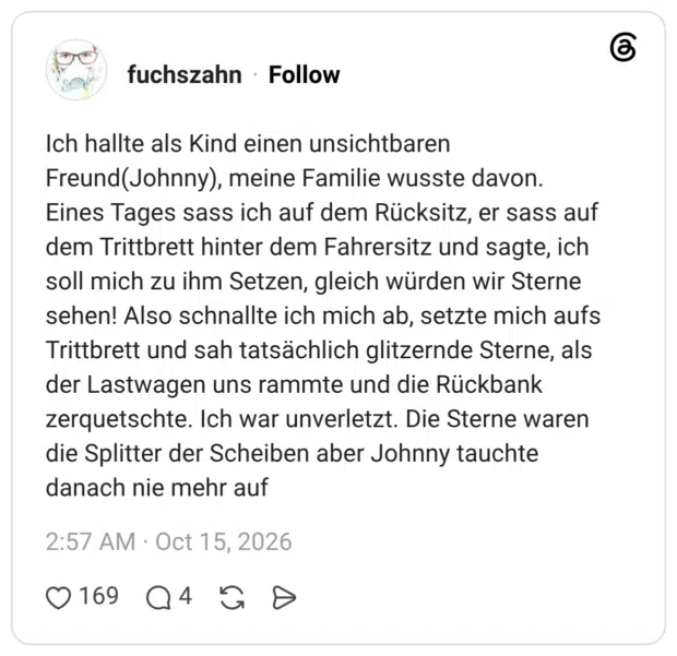 Ich hallte als Kind einen unsichtbaren Freund(Johnny), meine Familie wusste davon. Eines Tages sass ich auf dem Rücksitz, er sass auf dem Trittbrett hinter dem Fahrersitz und sagte, ich soll mich zu ihm Setzen, gleich würden wir Sterne sehen! Also schnallte ich mich ab, setzte mich aufs Trittbrett und sah tatsächlich glitzernde Sterne, als der Lastwagen uns rammte und die Rückbank zerquetschte. Ich war unverletzt. Die Sterne waren die Splitter der Scheiben aber Johnny tauchte danach nie mehr auf