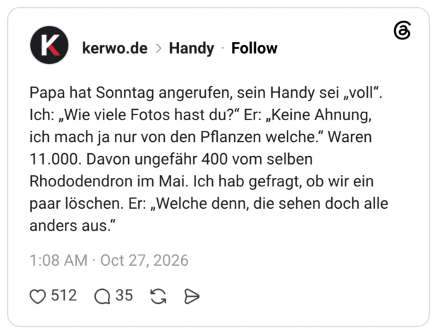 Papa hat Sonntag angerufen, sein Handy sei „voll". Ich: „Wie viele Fotos hast du?" Er: „Keine Ahnung, ich mach ja nur von den Pflanzen welche." Waren 11.000. Davon ungefähr 400 vom selben Rhododendron im Mai. Ich hab gefragt, ob wir ein paar löschen. Er:Welche denn, die sehen doch alle anders aus.