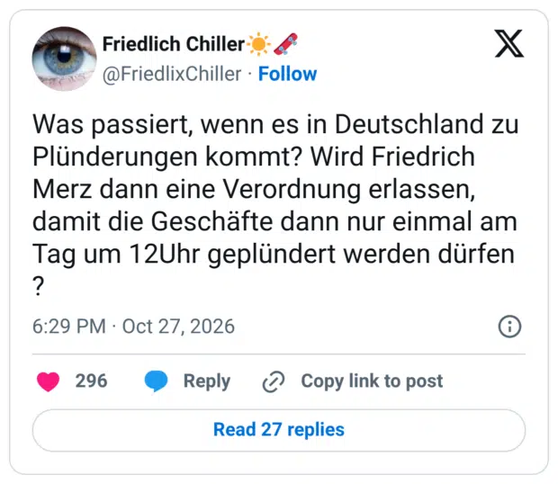 Was passiert, wenn es in Deutschland zu Plünderungen kommt? Wird Friedrich Merz dann eine Verordnung erlassen, damit die Geschäfte dann nur einmal am Tag um 12Uhr geplündert werden dürfen