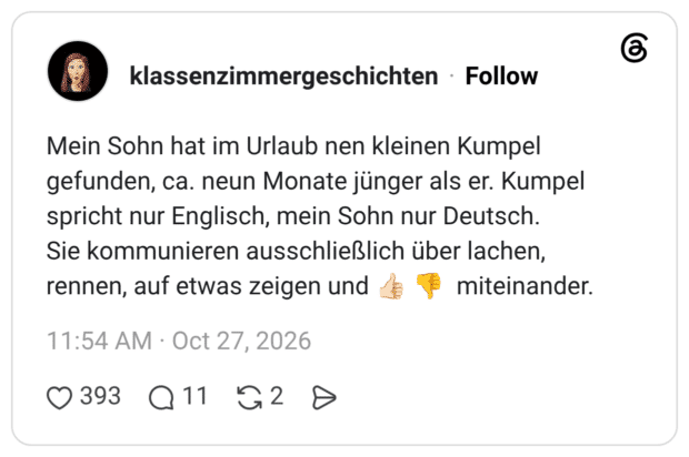 Mein Sohn hat im Urlaub nen kleinen Kumpel gefunden, ca. neun Monate jünger als er. Kumpel spricht nur Englisch, mein Sohn nur Deutsch. Sie kommunieren ausschließlich über lachen, rennen, auf etwas zeigen und 11:54 AM • Oct 27, 2026 0 393 Q 11 G 2 D miteinander.