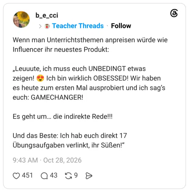 Wenn man Unterrichtsthemen anpreisen würde wie Influencer ihr neuestes Produkt: „Leuuute, ich muss euch UNBEDINGT etwas zeigen! 😍 Ich bin wirklich OBSESSED! Wir haben es heute zum ersten Mal ausprobiert und ich sag’s euch: GAMECHANGER! Es geht um… die indirekte Rede!!! Und das Beste: Ich hab euch direkt 17 Übungsaufgaben verlinkt, ihr Süßen!“