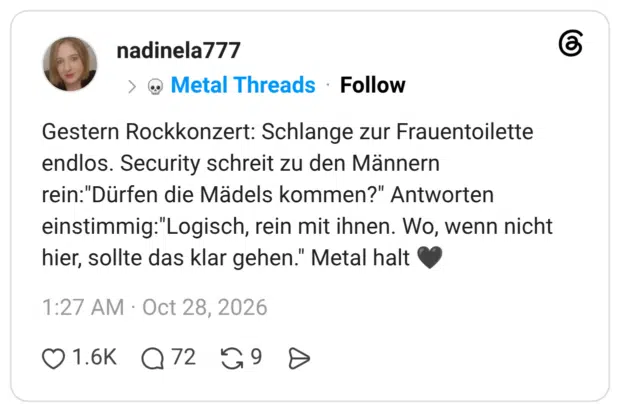 Gestern Rockkonzert: Schlange zur Frauentoilette endlos. Security schreit zu den Männern rein:"Dürfen die Mädels kommen?" Antworten einstimmig:"Logisch, rein mit ihnen. Wo, wenn nicht hier, sollte das klar gehen." Metal halt 🖤