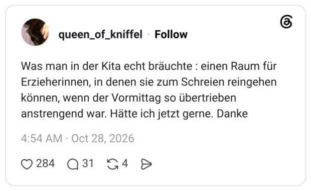 Was man in der Kita echt bräuchte : einen Raum für Erzieherinnen, in denen sie zum Schreien reingehen können, wenn der Vormittag so übertrieben anstrengend war. Hätte ich jetzt gerne. Danke