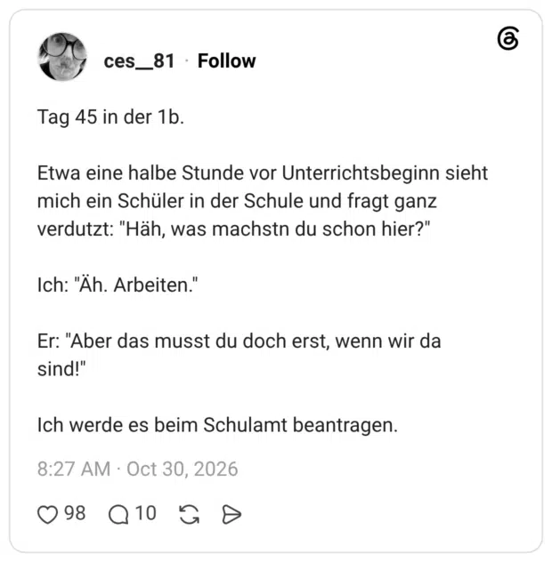 Tag 45 in der 1b. Etwa eine halbe Stunde vor Unterrichtsbeginn sieht mich ein Schüler in der Schule und fragt ganz verdutzt: "Häh, was machstn du schon hier?" Ich: "Äh. Arbeiten." Er: "Aber das musst du doch erst, wenn wir da sind!" Ich werde es beim Schulamt beantragen.