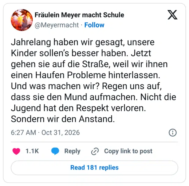 Jahrelang haben wir gesagt, unsere Kinder sollen’s besser haben. Jetzt gehen sie auf die Straße, weil wir ihnen einen Haufen Probleme hinterlassen. Und was machen wir? Regen uns auf, dass sie den Mund aufmachen. Nicht die Jugend hat den Respekt verloren. Sondern wir den Anstand.